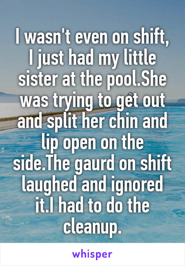 I wasn't even on shift, I just had my little sister at the pool.She was trying to get out and split her chin and lip open on the side.The gaurd on shift laughed and ignored it.I had to do the cleanup.