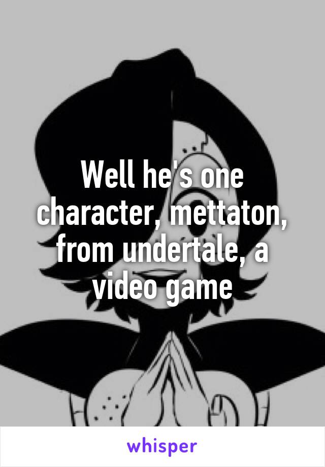 Well he's one character, mettaton, from undertale, a video game