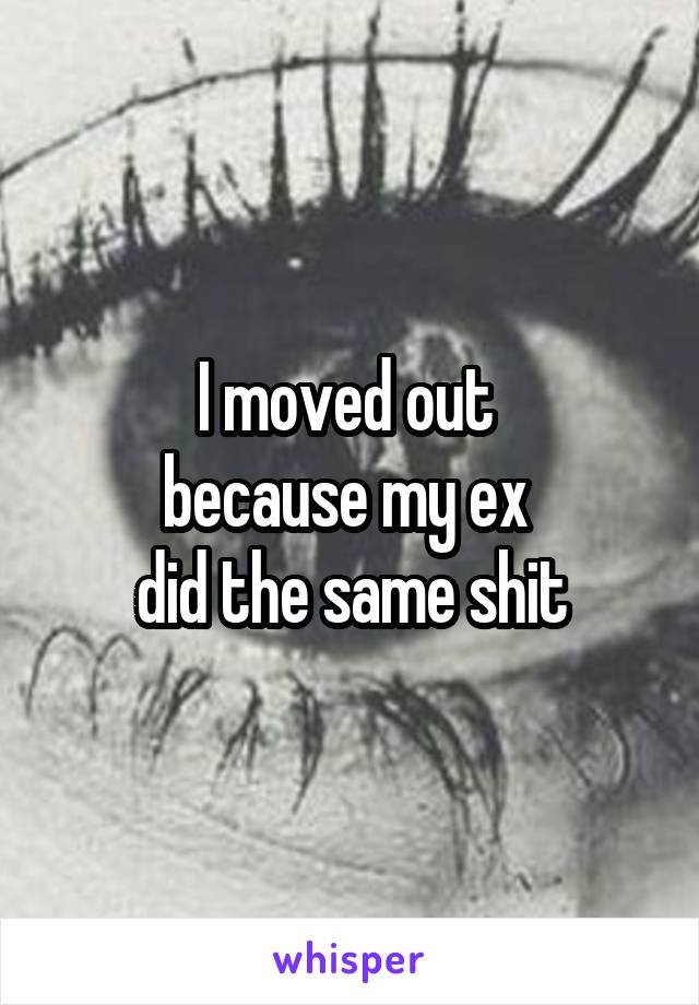 I moved out 
because my ex 
did the same shit