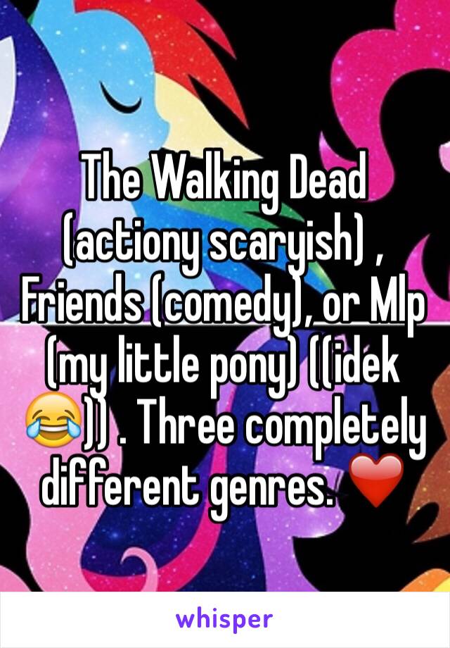 The Walking Dead (actiony scaryish) , Friends (comedy), or Mlp (my little pony) ((idek 😂)) . Three completely different genres. ❤️