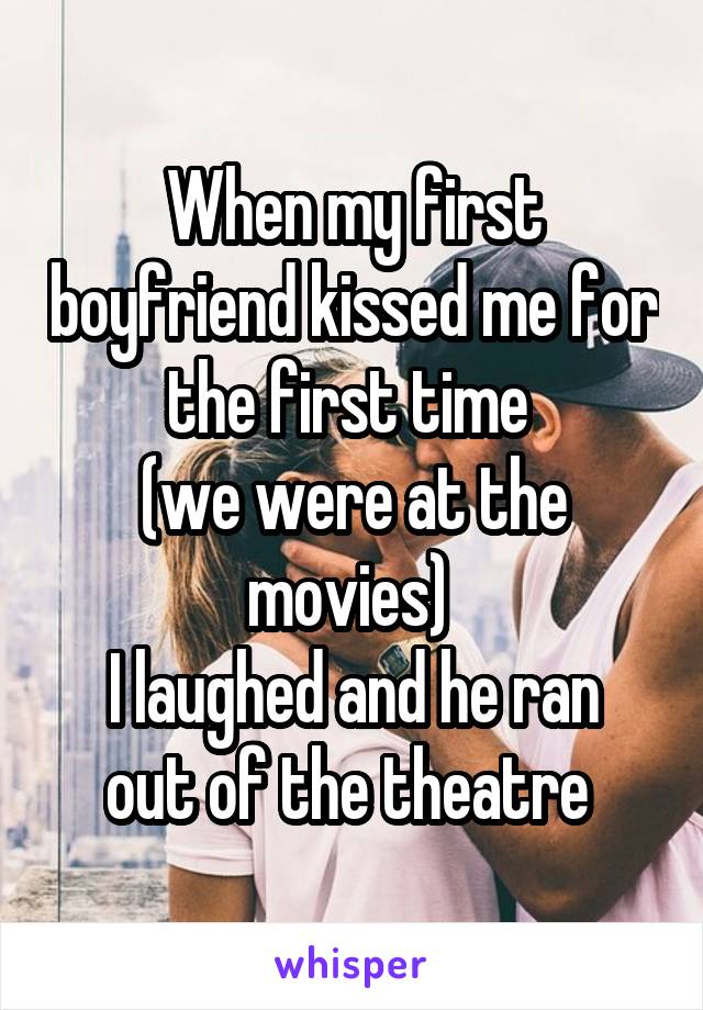 When my first boyfriend kissed me for the first time 
(we were at the movies) 
I laughed and he ran out of the theatre 
