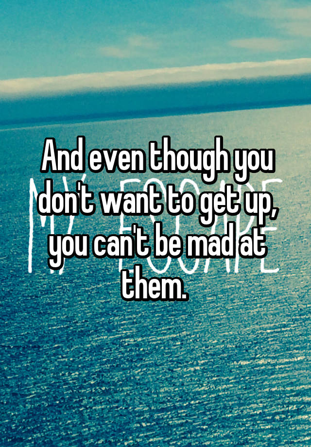 and-even-though-you-don-t-want-to-get-up-you-can-t-be-mad-at-them