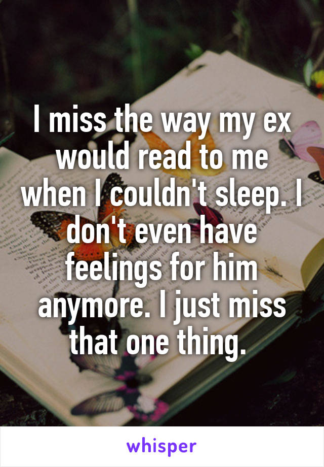 I miss the way my ex would read to me when I couldn't sleep. I don't even have feelings for him anymore. I just miss that one thing. 