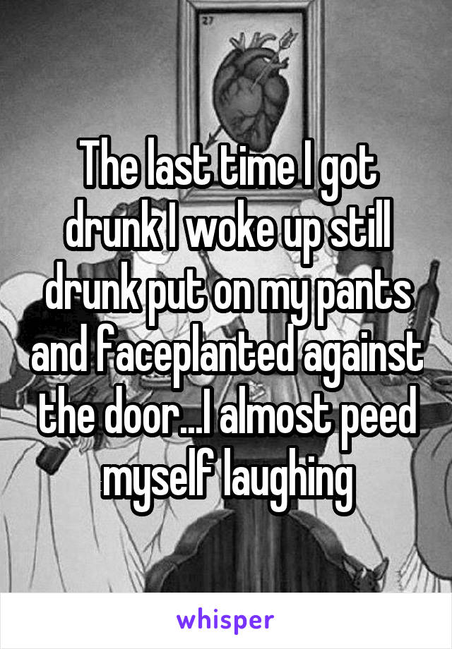 The last time I got drunk I woke up still drunk put on my pants and faceplanted against the door...I almost peed myself laughing