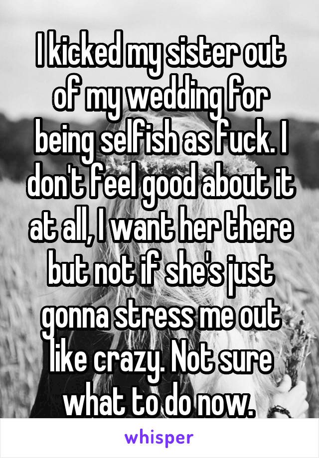 I kicked my sister out of my wedding for being selfish as fuck. I don't feel good about it at all, I want her there but not if she's just gonna stress me out like crazy. Not sure what to do now. 