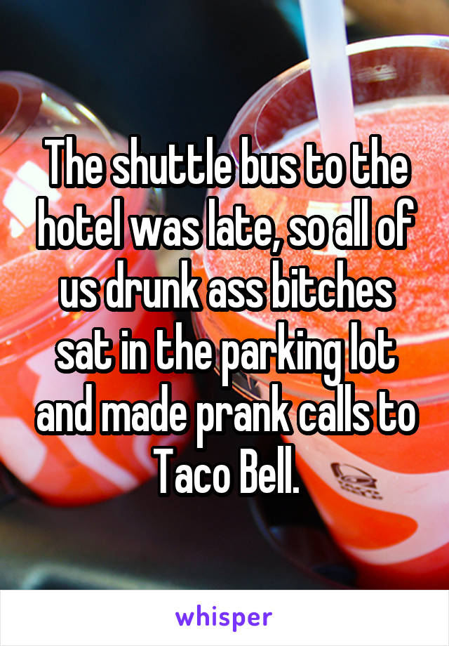 The shuttle bus to the hotel was late, so all of us drunk ass bitches sat in the parking lot and made prank calls to Taco Bell.