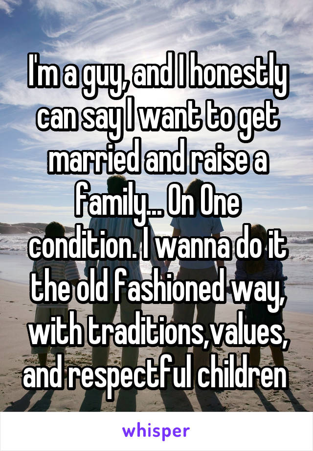 I'm a guy, and I honestly can say I want to get married and raise a family... On One condition. I wanna do it the old fashioned way, with traditions,values, and respectful children 