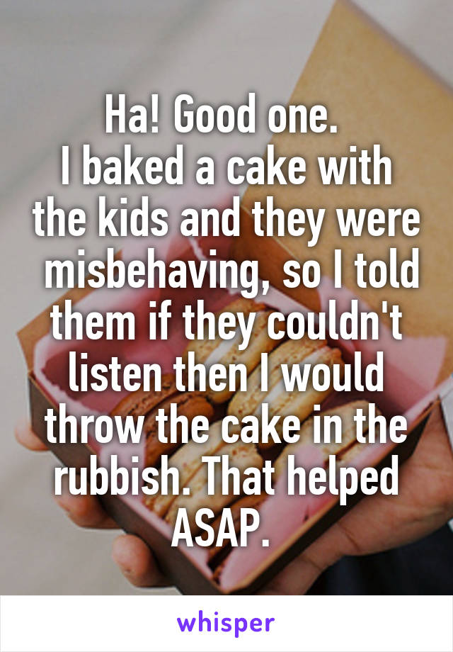 Ha! Good one. 
I baked a cake with the kids and they were  misbehaving, so I told them if they couldn't listen then I would throw the cake in the rubbish. That helped ASAP. 