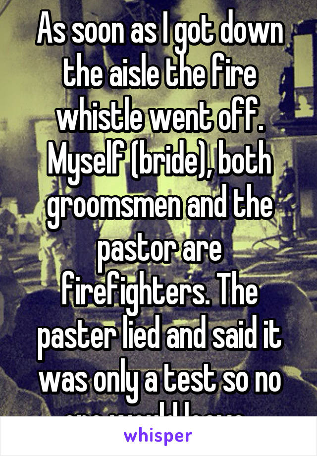 As soon as I got down the aisle the fire whistle went off. Myself (bride), both groomsmen and the pastor are firefighters. The paster lied and said it was only a test so no one would leave. 