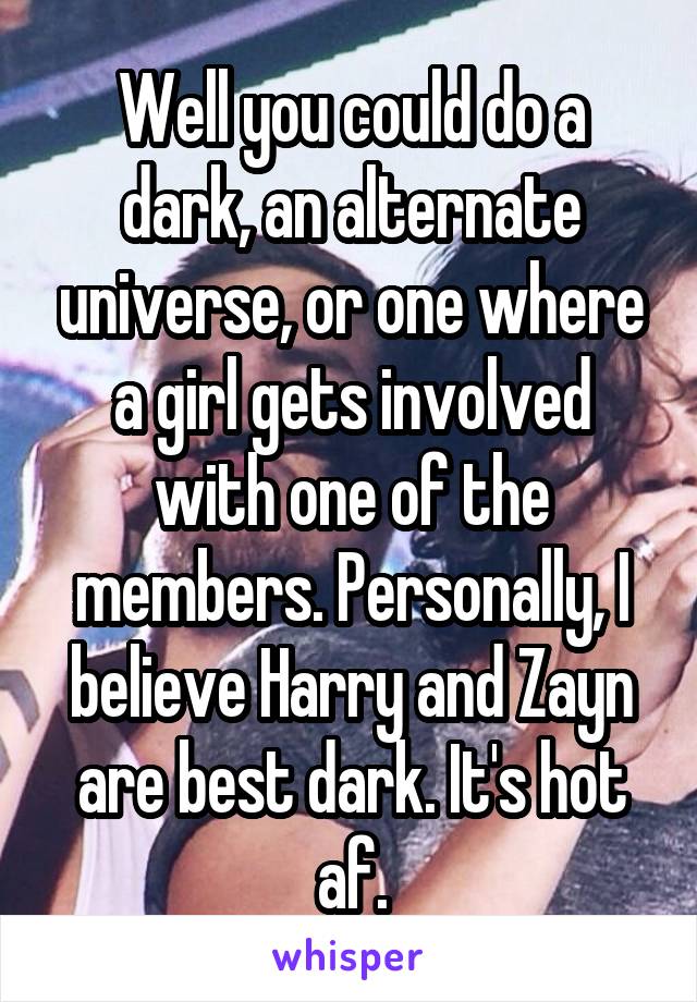 Well you could do a dark, an alternate universe, or one where a girl gets involved with one of the members. Personally, I believe Harry and Zayn are best dark. It's hot af.