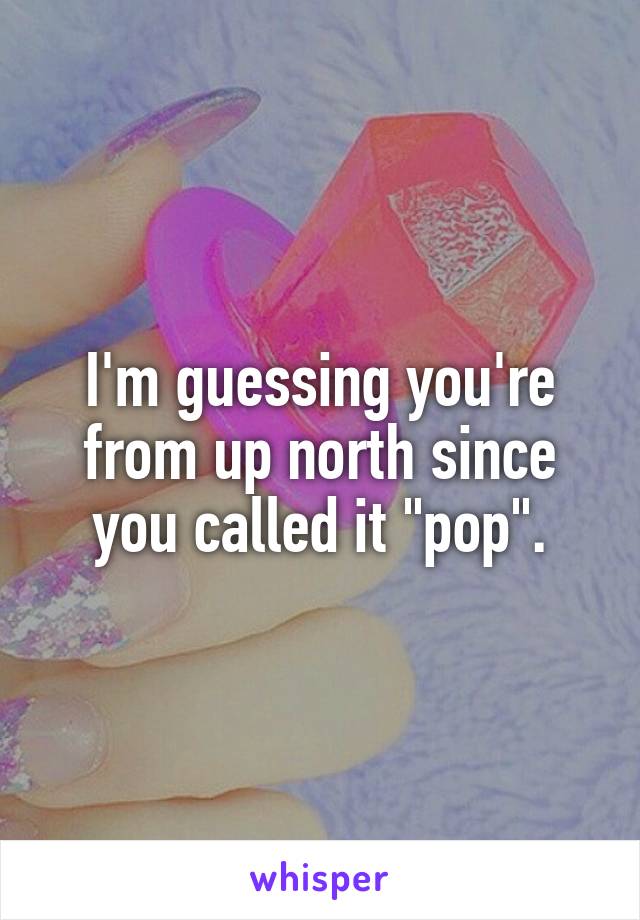 I'm guessing you're from up north since you called it "pop".