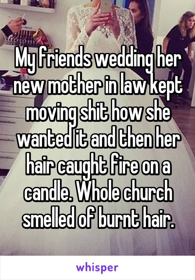 My friends wedding her new mother in law kept moving shit how she wanted it and then her hair caught fire on a candle. Whole church smelled of burnt hair.