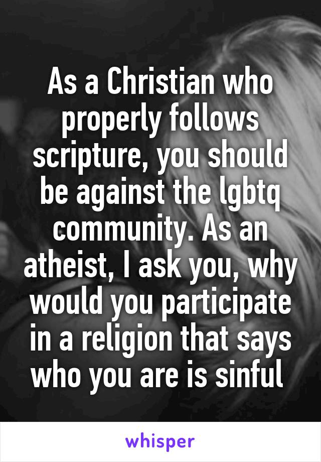 As a Christian who properly follows scripture, you should be against the lgbtq community. As an atheist, I ask you, why would you participate in a religion that says who you are is sinful 