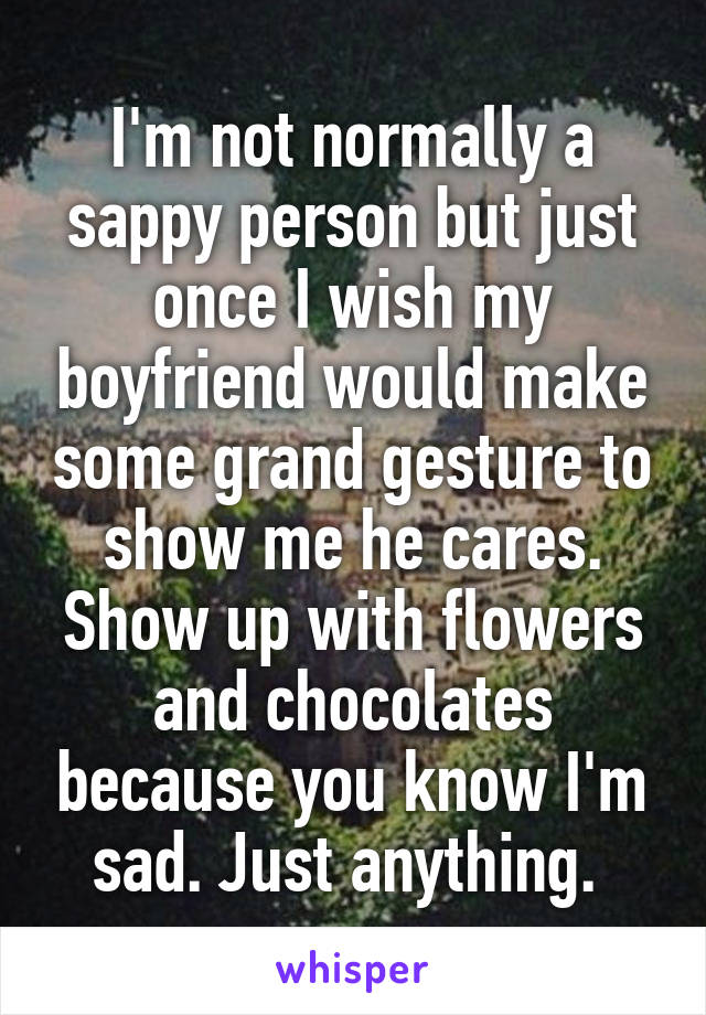 I'm not normally a sappy person but just once I wish my boyfriend would make some grand gesture to show me he cares. Show up with flowers and chocolates because you know I'm sad. Just anything. 