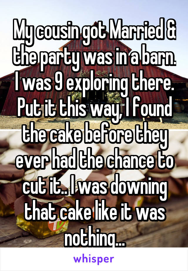My cousin got Married & the party was in a barn. I was 9 exploring there. Put it this way, I found the cake before they ever had the chance to cut it.. I was downing that cake like it was nothing...