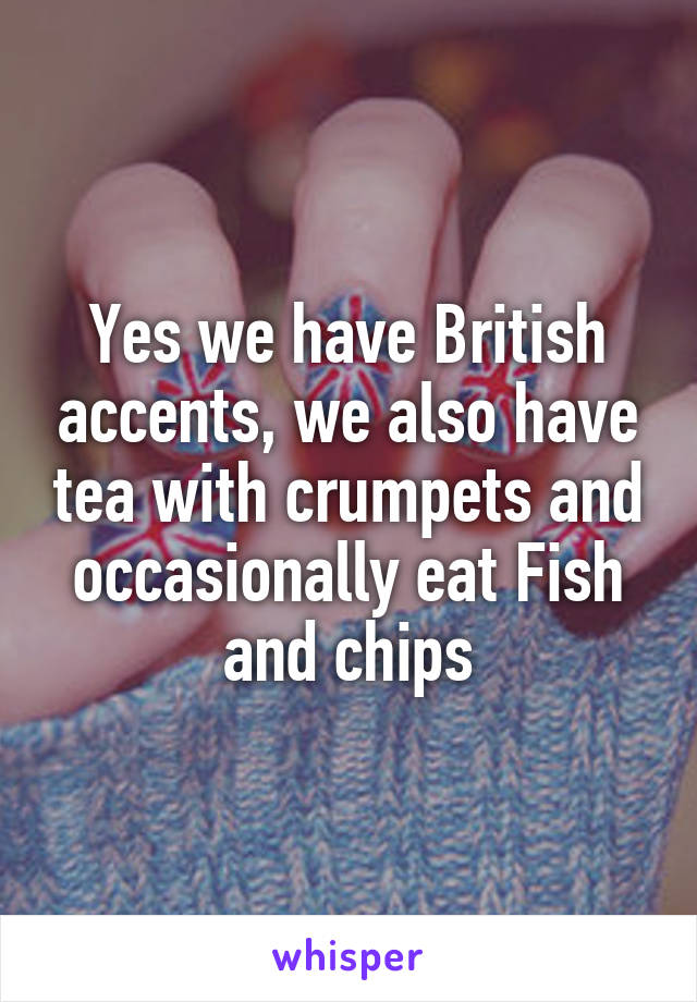 Yes we have British accents, we also have tea with crumpets and occasionally eat Fish and chips