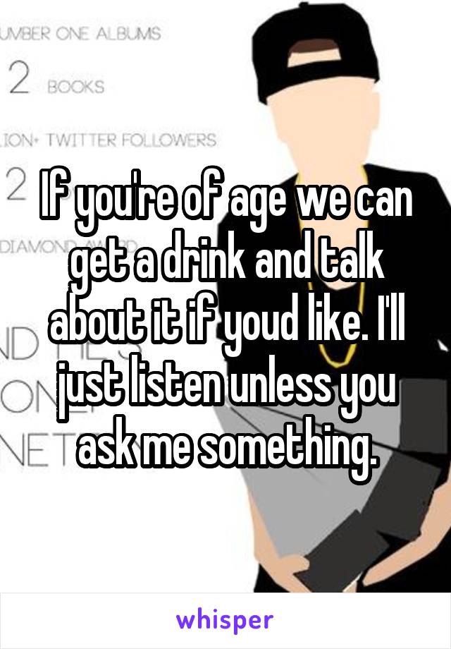 If you're of age we can get a drink and talk about it if youd like. I'll just listen unless you ask me something.