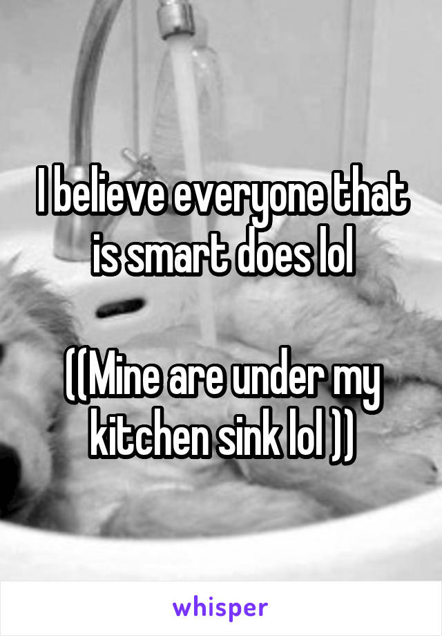 I believe everyone that is smart does lol

((Mine are under my kitchen sink lol ))