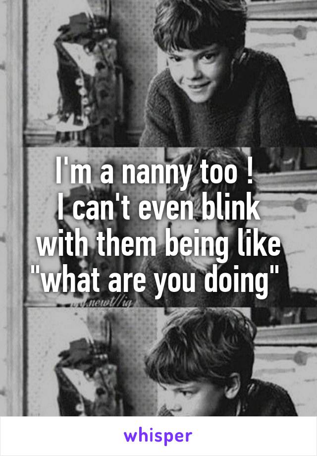 I'm a nanny too ! 
I can't even blink with them being like "what are you doing" 