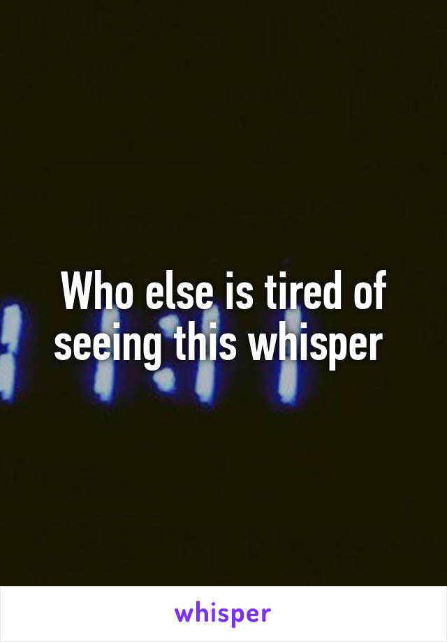 Who else is tired of seeing this whisper 