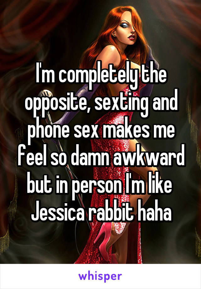 I'm completely the opposite, sexting and phone sex makes me feel so damn awkward but in person I'm like  Jessica rabbit haha