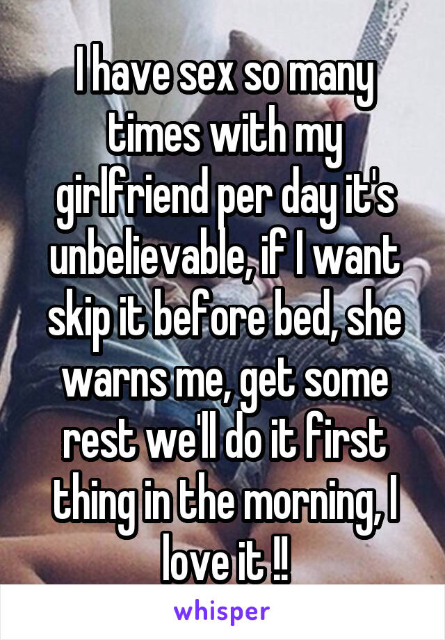 I have sex so many times with my girlfriend per day it's unbelievable, if I want skip it before bed, she warns me, get some rest we'll do it first thing in the morning, I love it !!