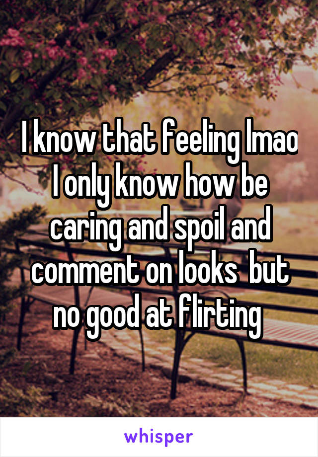 I know that feeling lmao I only know how be caring and spoil and comment on looks  but no good at flirting 