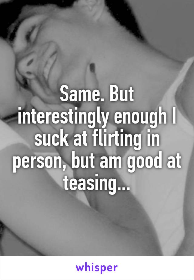 Same. But interestingly enough I suck at flirting in person, but am good at teasing...