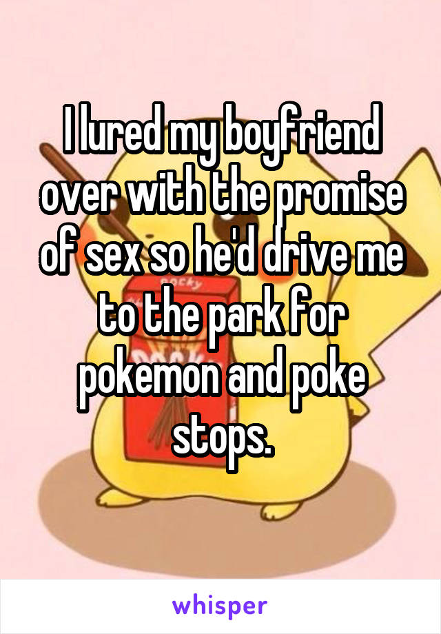 I lured my boyfriend over with the promise of sex so he'd drive me to the park for pokemon and poke stops.
