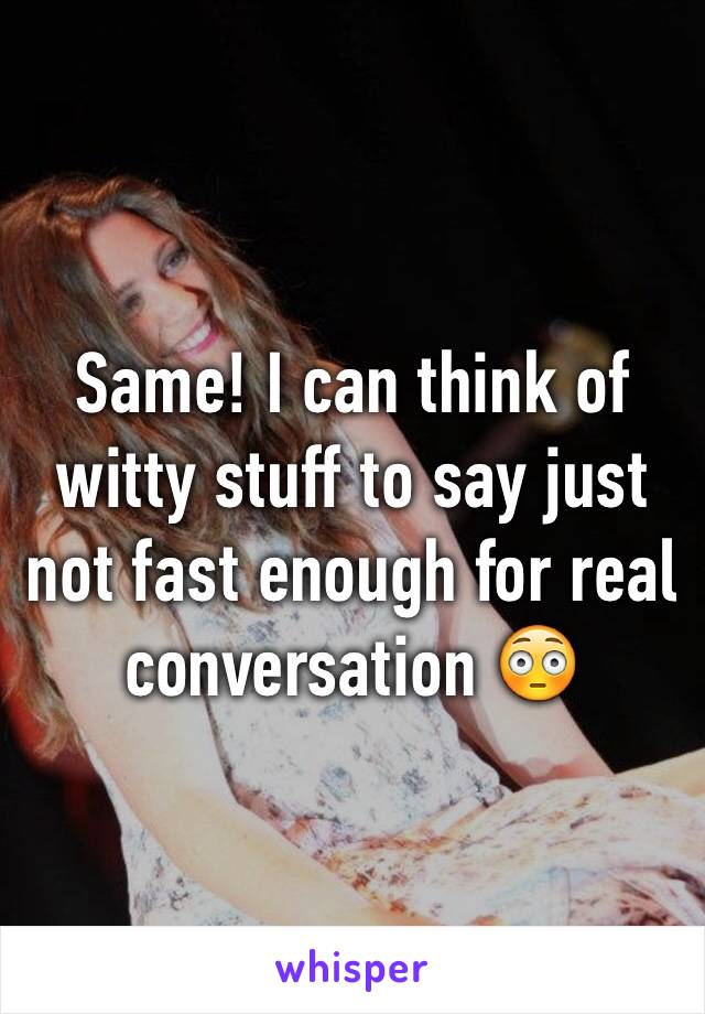 Same! I can think of witty stuff to say just not fast enough for real conversation 😳