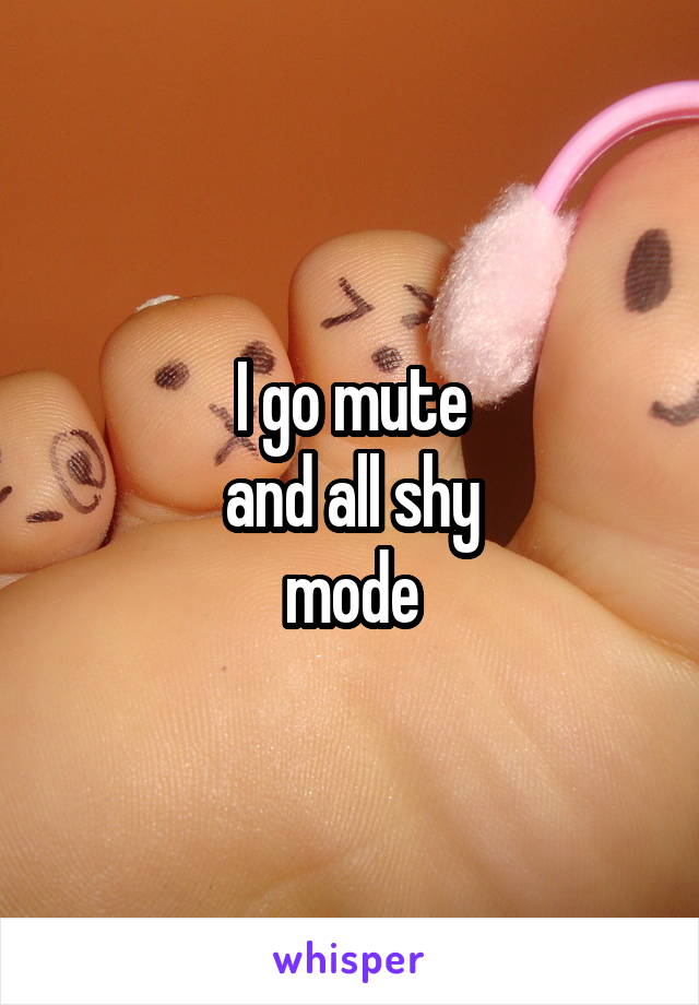 I go mute
and all shy
mode