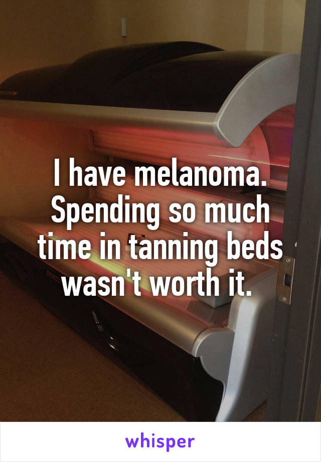 I have melanoma. Spending so much time in tanning beds wasn't worth it. 