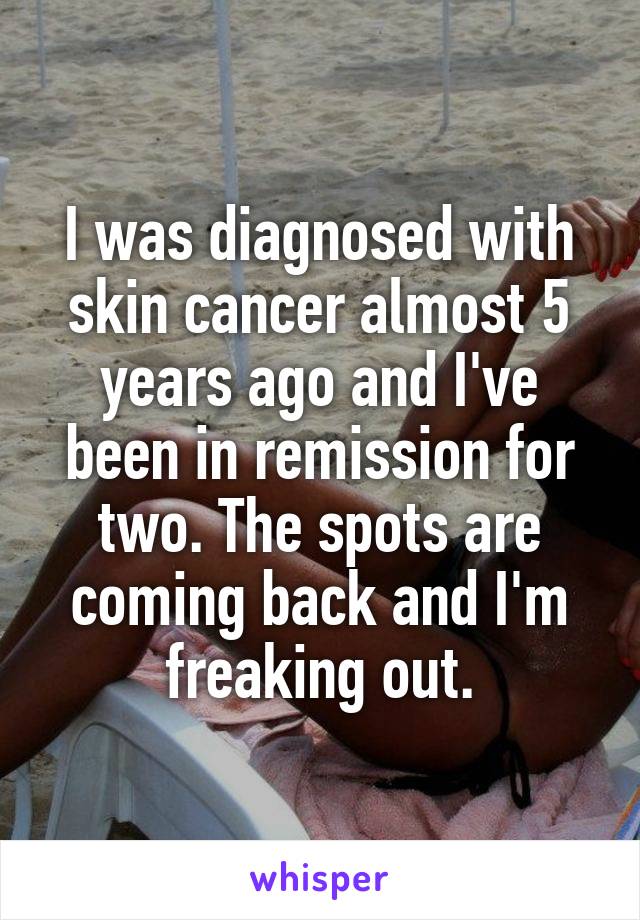 I was diagnosed with skin cancer almost 5 years ago and I've been in remission for two. The spots are coming back and I'm freaking out.
