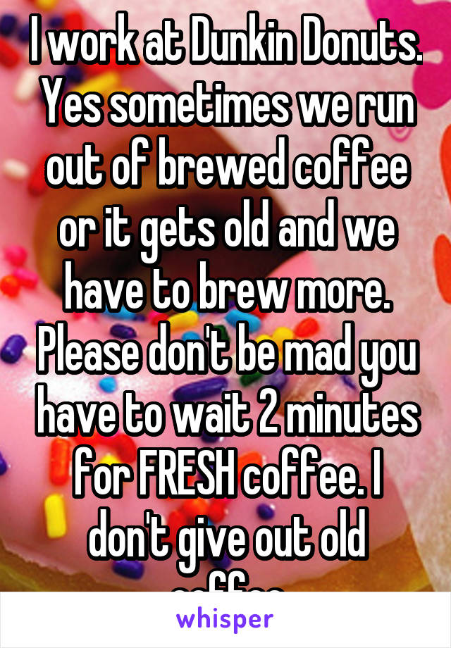I work at Dunkin Donuts. Yes sometimes we run out of brewed coffee or it gets old and we have to brew more. Please don't be mad you have to wait 2 minutes for FRESH coffee. I don't give out old coffee