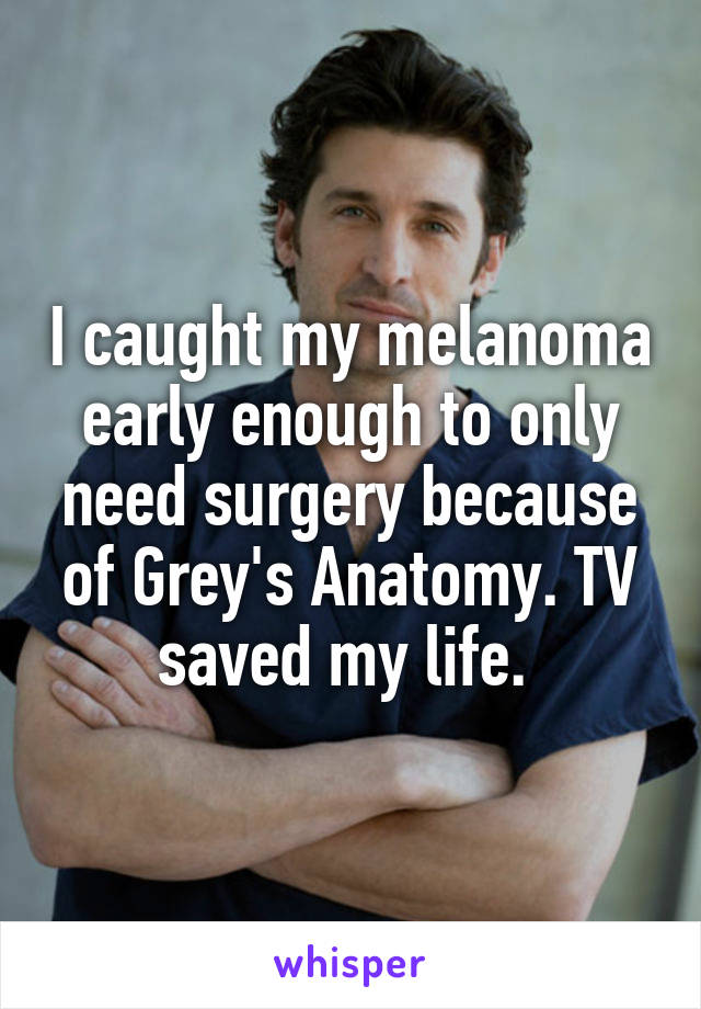 I caught my melanoma early enough to only need surgery because of Grey's Anatomy. TV saved my life. 