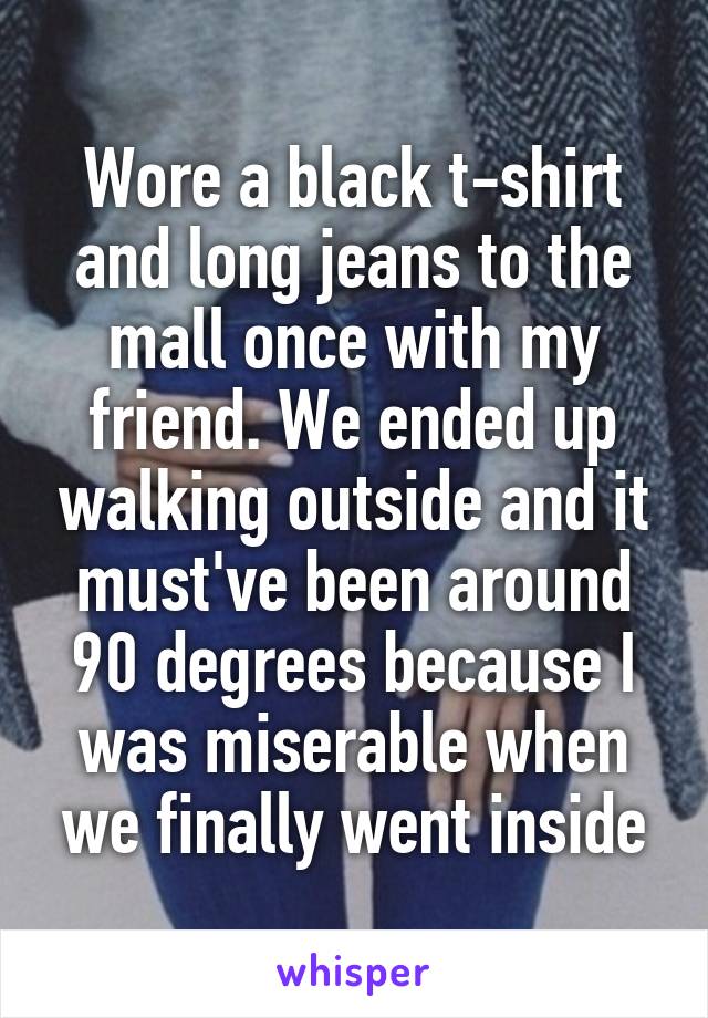 Wore a black t-shirt and long jeans to the mall once with my friend. We ended up walking outside and it must've been around 90 degrees because I was miserable when we finally went inside