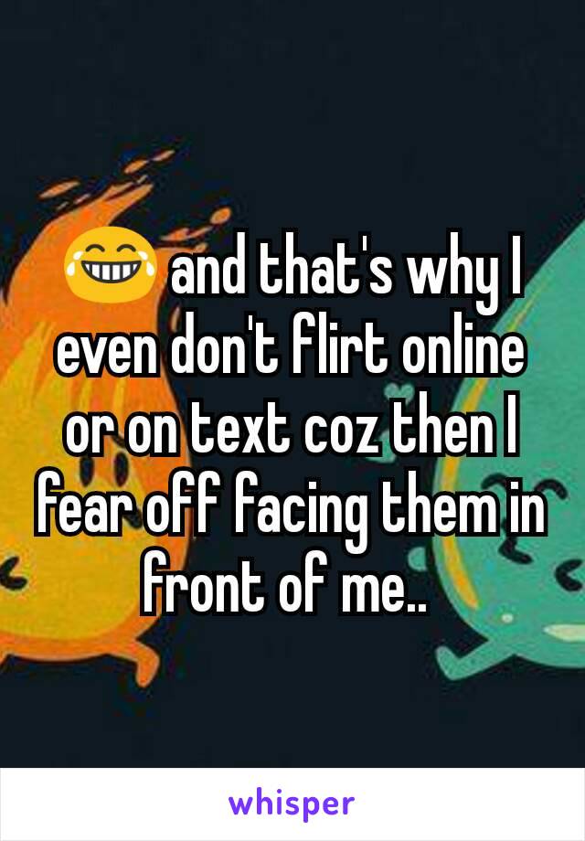 😂 and that's why I even don't flirt online or on text coz then I fear off facing them in front of me.. 