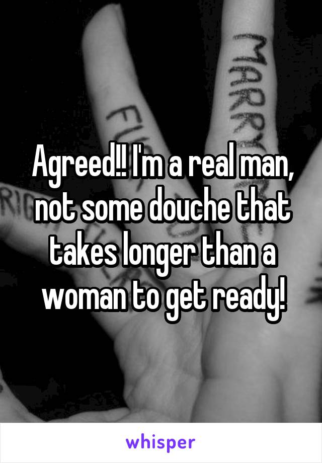 Agreed!! I'm a real man, not some douche that takes longer than a woman to get ready!