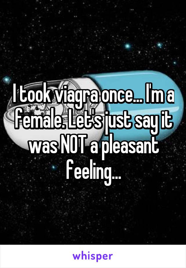 I took viagra once... I'm a female. Let's just say it was NOT a pleasant feeling...