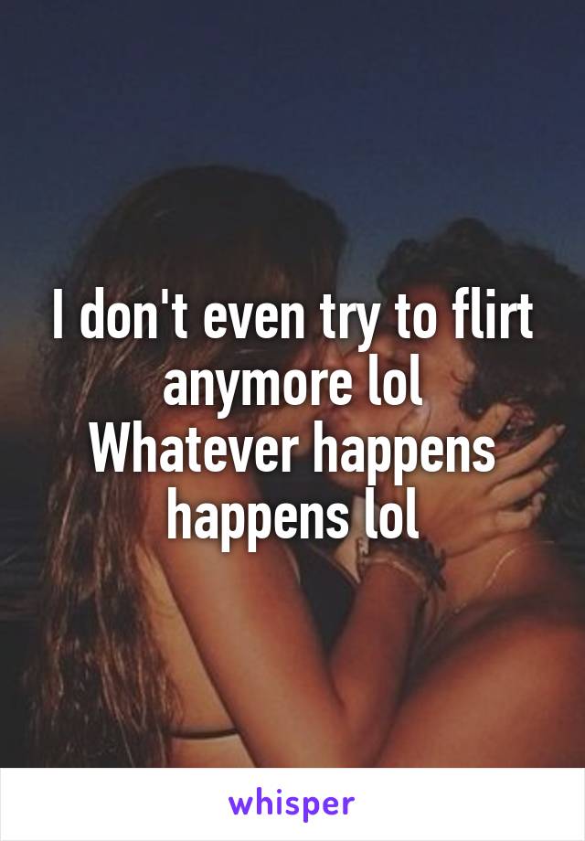 I don't even try to flirt anymore lol
Whatever happens happens lol