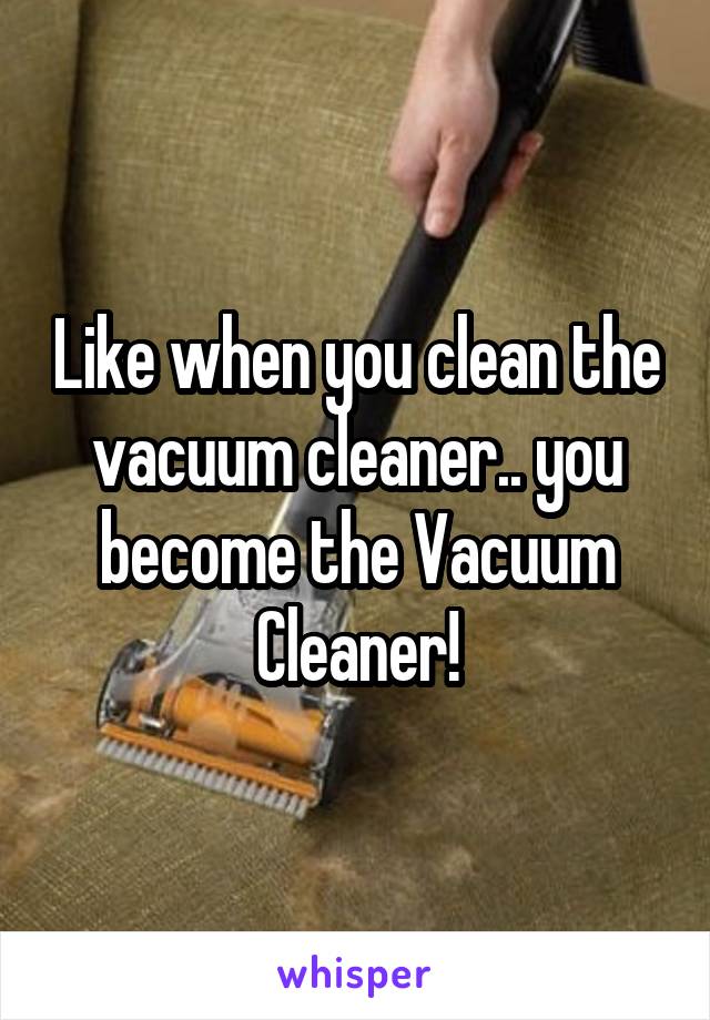 Like when you clean the vacuum cleaner.. you become the Vacuum Cleaner!