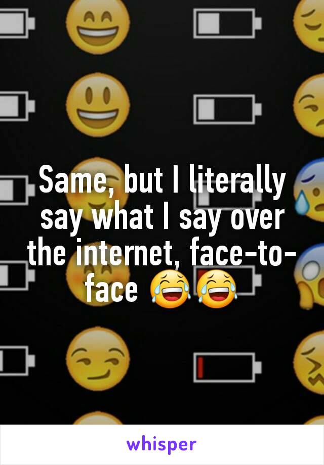 Same, but I literally say what I say over the internet, face-to-face 😂😂