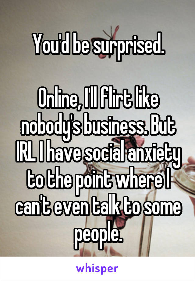 You'd be surprised.

Online, I'll flirt like nobody's business. But IRL I have social anxiety to the point where I can't even talk to some people.