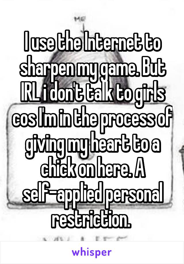 I use the Internet to sharpen my game. But IRL i don't talk to girls cos I'm in the process of giving my heart to a chick on here. A self-applied personal restriction. 