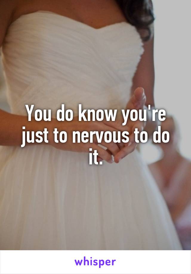 You do know you're just to nervous to do it.