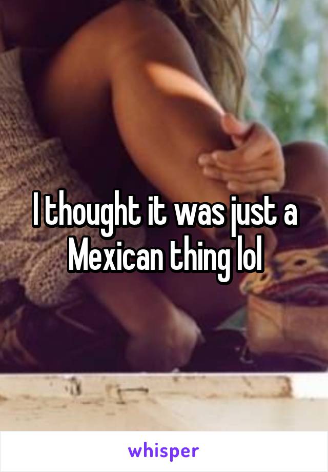 I thought it was just a Mexican thing lol