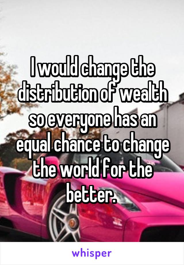 I would change the distribution of wealth so everyone has an equal chance to change the world for the better. 