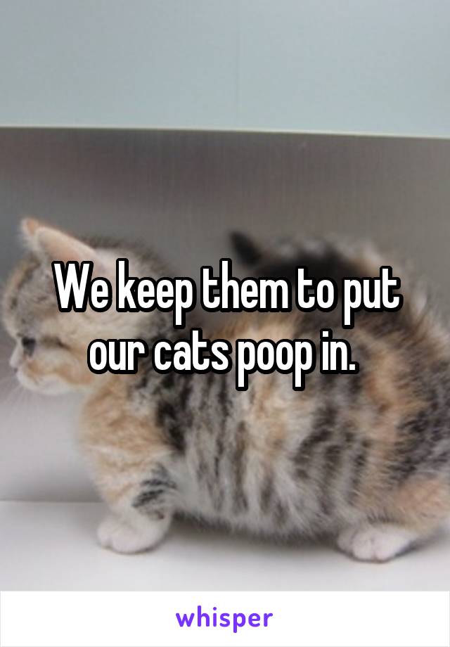 We keep them to put our cats poop in. 