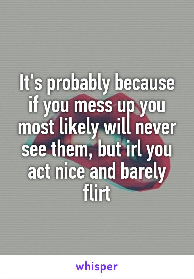 It's probably because if you mess up you most likely will never see them, but irl you act nice and barely flirt