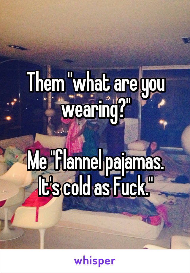 Them "what are you wearing?"

Me "flannel pajamas. It's cold as Fuck."